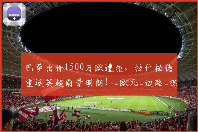 巴萨出价1500万欧遭拒，拉什福德重返英超前景明朗！_欧元_边路_热刺