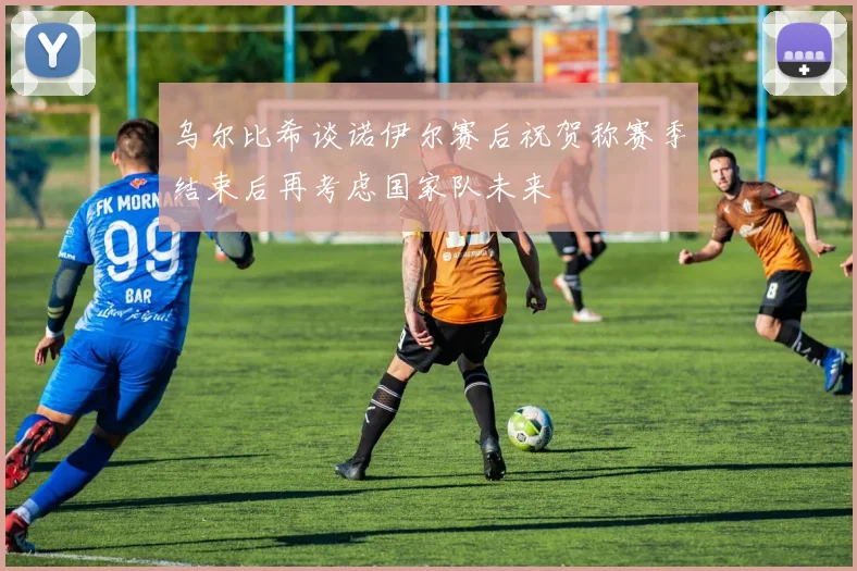 乌尔比希谈诺伊尔赛后祝贺称赛季结束后再考虑国家队未来